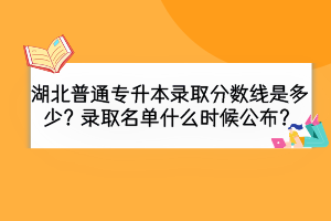 湖北普通专升本录取分数线是多少？录取名单什么时候公布？