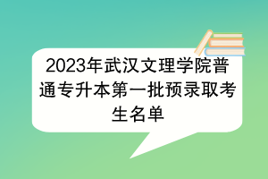 2023年武汉文理学院普通专升本第一批预录取考生名单