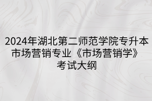 2024年湖北第二师范学院专升本​市场营销专业《市场营销学》考试大纲