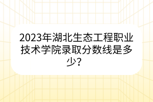 2023年湖北生态工程职业技术学院录取分数线是多少？