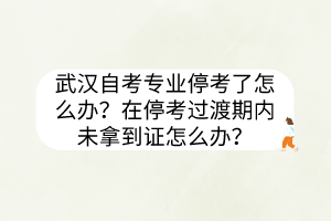 武汉自考专业停考了怎么办？在停考过渡期内未拿到证怎么办？