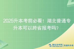 2025升本考前必看！湖北普通专升本可以跨省报考吗？