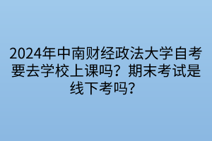 2024年中南财经政法大学自考要去学校上课吗？期末考试是线下考吗？