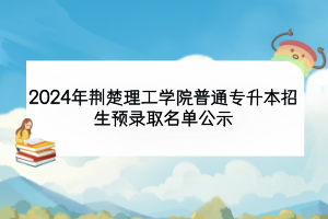 2024年荆楚理工学院普通专升本招生预录取名单公示