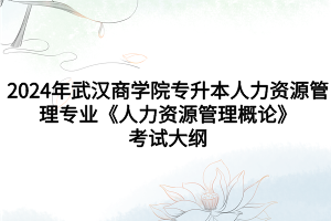 2024年武汉商学院专升本人力资源管理专业《人力资源管理概论》考试大纲