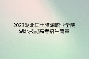 2023湖北国土资源职业学院湖北技能高考招生简章