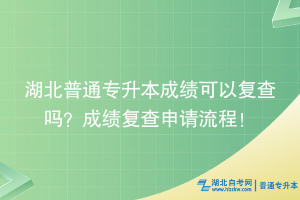 湖北普通专升本成绩可以复查吗？成绩复查申请流程！