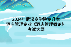 2024年武汉商学院专升本酒店管理专业《酒店管理概论》考试大纲