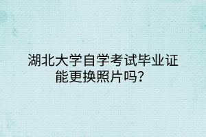 湖北大学自学考试毕业证能更换照片吗？