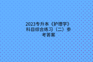 2023专升本《护理学》科目综合练习（二）参考答案