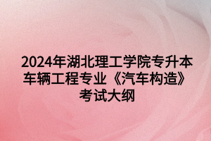 2024年湖北理工学院专升本​车辆工程专业《汽车构造》考试大纲