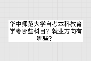 华中师范大学自考本科教育学考哪些科目？就业方向有哪些？