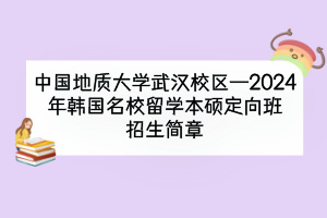 中国地质大学武汉校区—2024年韩国名校留学本硕定向班招生简章