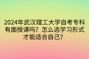 2024年武汉理工大学自考专科有面授课吗？怎么选学习形式才能适合自己？