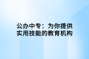 公办中专：为你提供实用技能的教育机构