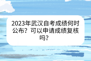 2023年武汉自考成绩何时公布？可以申请成绩复核吗？