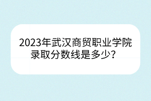 2023年武汉商贸职业学院录取分数线是多少？