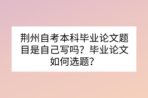 荆州自考本科毕业论文题目是自己写吗？毕业论文如何选题？