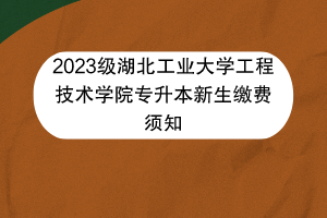 2023级湖北工业大学工程技术学院专升本新生缴费须知