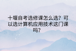 十堰自考选修课怎么选？可以选计算机应用技术这门课吗？