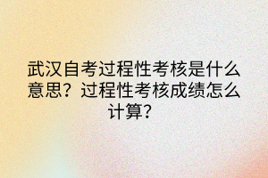 武汉自考过程性考核是什么意思？过程性考核成绩怎么计算？