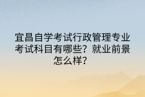 宜昌自学考试行政管理专业考试科目有哪些？就业前景怎么样？