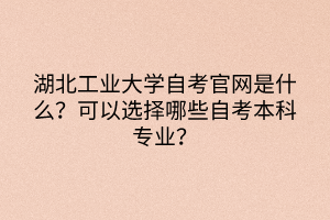 湖北工业大学自考官网是什么？可以选择哪些自考本科专业？