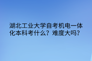 湖北工业大学自考机电一体化本科考什么？难度大吗？