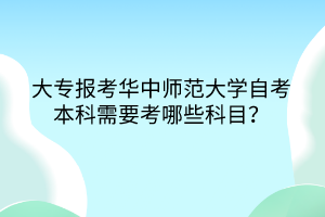 大专报考华中师范大学自考本科需要考哪些科目？