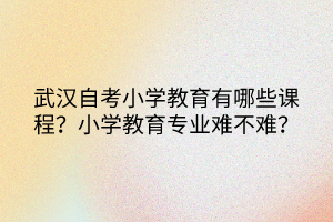 武汉自考小学教育有哪些课程？小学教育专业难不难？