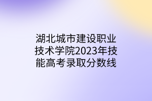 湖北城市建设职业技术学院2023年技能高考录取分数线