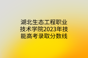 湖北生態工程職業技術學院2023年技能高考錄取分數線