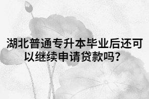 湖北普通专升本毕业后还可以继续申请贷款吗？