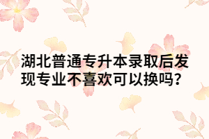 湖北普通专升本录取后发现专业不喜欢可以换吗？