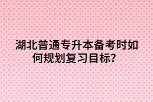 湖北普通专升本备考时如何规划复习目标？