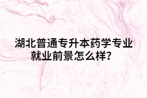 湖北普通专升本药学专业就业前景怎么样？