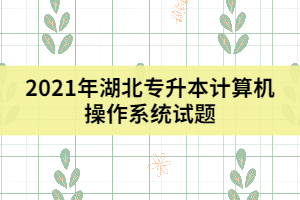 2021年湖北专升本计算机操作系统试题及答案（三）