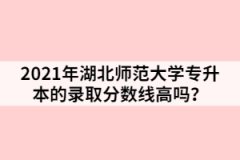 2021年湖北师范大学专升本的录取分数线高吗？