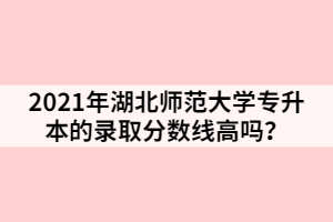 2021年湖北师范大学专升本的录取分数线高吗？