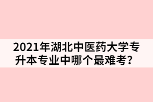 2021年湖北中医药大学专升本专业中哪个最难考？