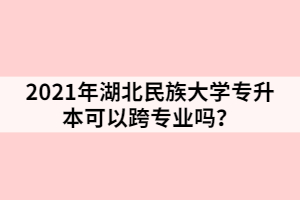 2021年湖北民族大学专升本可以跨专业吗？