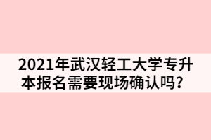 2021年武汉轻工大学专升本报名需要现场确认吗？