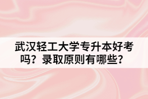 武汉轻工大学专升本好考吗？录取原则有哪些？