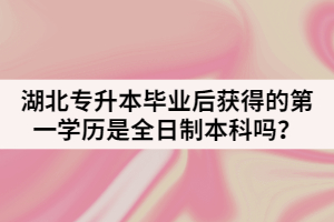 湖北普通专升本毕业后获得的第一学历是全日制本科吗？