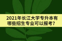 2021年长江大学专升本有哪些招生专业可以报考？