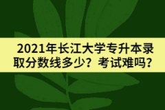 2021年长江大学专升本录取分数线多少？考试难吗？