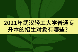 2021年武汉轻工大学普通专升本的招生对象有哪些？