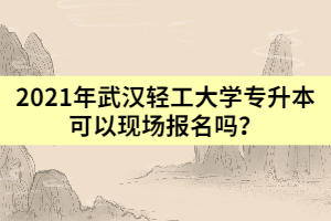 2021年武汉轻工大学专升本可以现场报名吗？