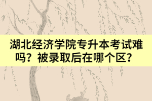 湖北经济学院专升本考试难吗？被录取后在哪个区？