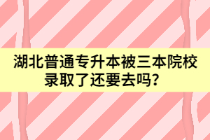 湖北普通专升本被三本院校录取了还要去吗？